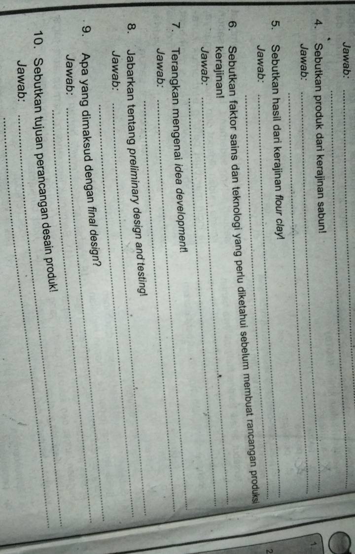 Jawab:_ 
_ 
4. Sebutkan produk dari kerajinan sabun! 
1. 
Jawab: 
_ 
_ 
5. Sebutkan hasil dari kerajinan flour clay! 
2 
Jawab: 
6. Sebutkan faktor sains dan teknologi yang perlu diketahui sebelum membuat rancangan produksi 
kerajinan!_ 
Jawab: 
_ 
_ 
7. Terangkan mengenai idea development! 
Jawab: 
_ 
8. Jabarkan tentang preliminary design and testing! 
_ 
Jawab: 
9. Apa yang dimaksud dengan final design? 
_ 
Jawab: 
10. Sebutkan tujuan perancangan desain produk! 
Jawab: