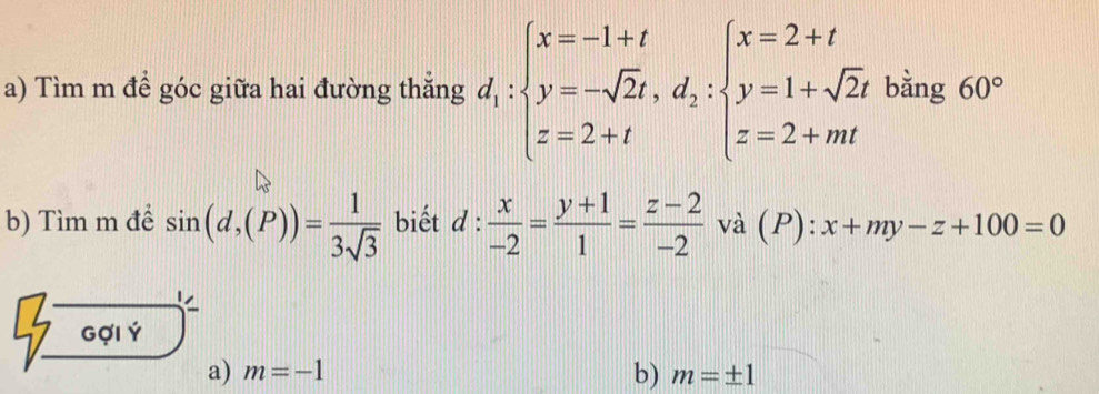 Tìm m để góc giữa hai đường thắng d_1:beginarrayl x=-1+t y=-sqrt(2)t,d_2:beginarrayl x=2+t y=1+sqrt(2)t z=2+mtendarray. bằng 60°
b) Tìm m để sin (d,(P))= 1/3sqrt(3)  biết d: x/-2 = (y+1)/1 = (z-2)/-2  và (P): x+my-z+100=0
Gợi Ý
a) m=-1 b) m=± 1