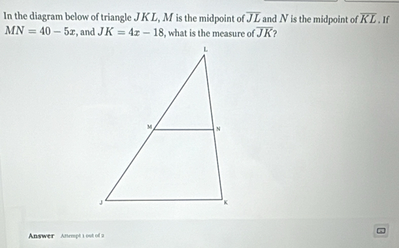 In the diagram below of triangle JK L, M is the midpoint of overline JL and N is the midpoint of overline KL. If
MN=40-5x , and JK=4x-18 , what is the measure of overline JK 2 
Answer Attempt 1 out of 2