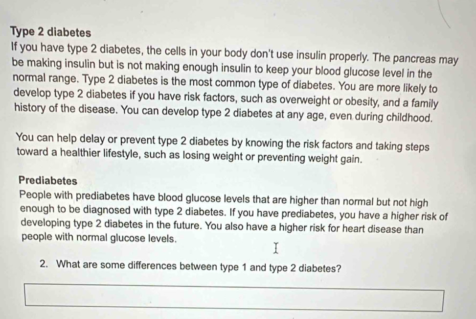 Type 2 diabetes 
If you have type 2 diabetes, the cells in your body don't use insulin properly. The pancreas may 
be making insulin but is not making enough insulin to keep your blood glucose level in the 
normal range. Type 2 diabetes is the most common type of diabetes. You are more likely to 
develop type 2 diabetes if you have risk factors, such as overweight or obesity, and a family 
history of the disease. You can develop type 2 diabetes at any age, even during childhood. 
You can help delay or prevent type 2 diabetes by knowing the risk factors and taking steps 
toward a healthier lifestyle, such as losing weight or preventing weight gain. 
Prediabetes 
People with prediabetes have blood glucose levels that are higher than normal but not high 
enough to be diagnosed with type 2 diabetes. If you have prediabetes, you have a higher risk of 
developing type 2 diabetes in the future. You also have a higher risk for heart disease than 
people with normal glucose levels. 
2. What are some differences between type 1 and type 2 diabetes?