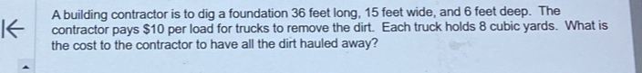 A building contractor is to dig a foundation 36 feet long, 15 feet wide, and 6 feet deep. The 
contractor pays $10 per load for trucks to remove the dirt. Each truck holds 8 cubic yards. What is 
the cost to the contractor to have all the dirt hauled away?