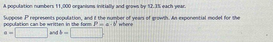 A population numbers 11,000 organisms initially and grows by 12.3% each year. 
Suppose P represents population, and t the number of years of growth. An exponential model for the 
population can be written in the form P=a· b^t where
a=□ and b=□.