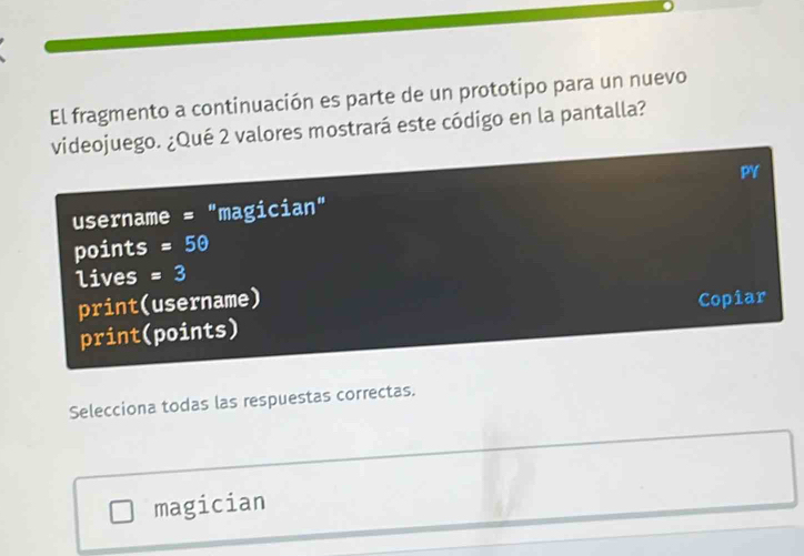 El fragmento a continuación es parte de un prototipo para un nuevo 
videojuego. ¿Qué 2 valores mostrará este código en la pantalla? 
PY 
username = "magician" 
points =50
lives =3
print(username) Copiar 
print(points) 
Selecciona todas las respuestas correctas. 
magician