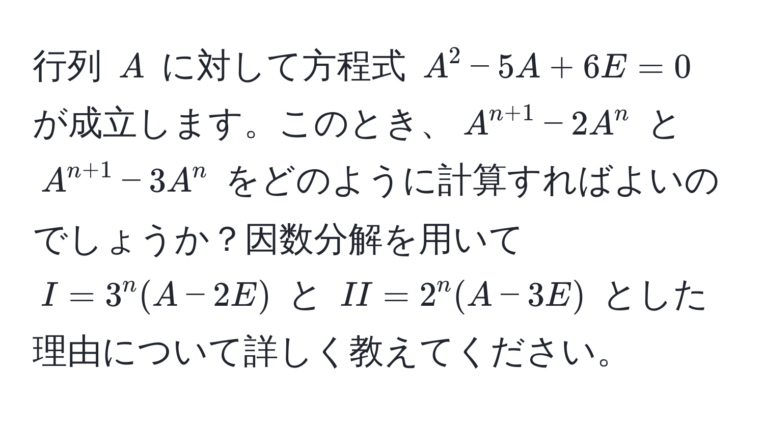 行列 $A$ に対して方程式 $A^(2 - 5A + 6E = 0$ が成立します。このとき、$A^n+1) - 2A^(n$ と $A^n+1) - 3A^n$ をどのように計算すればよいのでしょうか？因数分解を用いて $I = 3^n(A - 2E)$ と $II = 2^n(A - 3E)$ とした理由について詳しく教えてください。