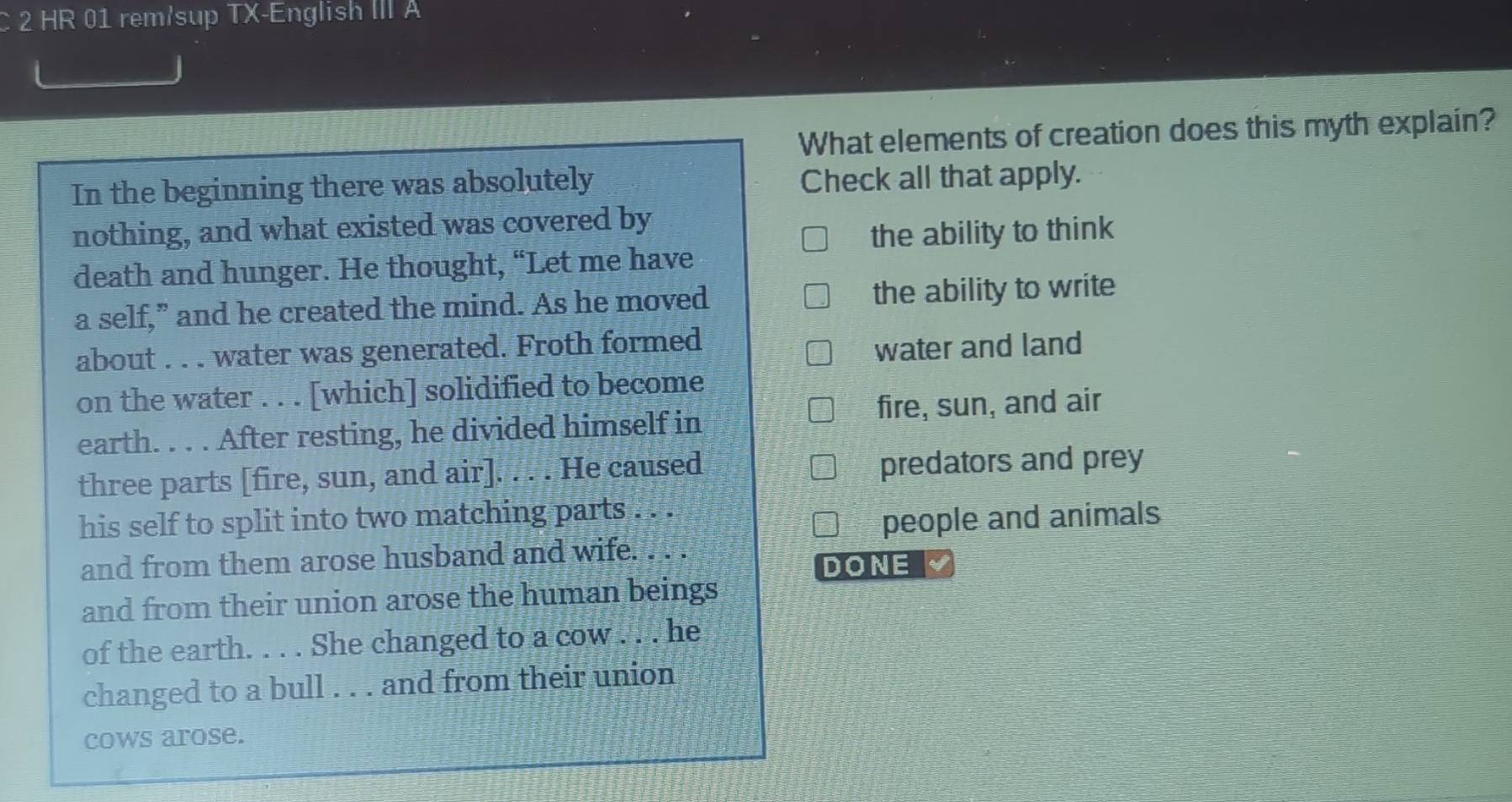 HR 01 rem/sup TX-English III A 
What elements of creation does this myth explain? 
In the beginning there was absolutely Check all that apply. 
nothing, and what existed was covered by 
the ability to think 
death and hunger. He thought, “Let me have 
a self,” and he created the mind. As he moved the ability to write 
about . . . water was generated. Froth formed 
water and land 
on the water . . . [which] solidified to become 
fire, sun, and air 
earth. . . . After resting, he divided himself in 
three parts [fire, sun, and air]. . . . He caused predators and prey 
his self to split into two matching parts . . . 
people and animals 
and from them arose husband and wife. . . . 
DONE 
and from their union arose the human beings 
of the earth. . . . She changed to a cow . . . he 
changed to a bull . . . and from their union 
cows arose.