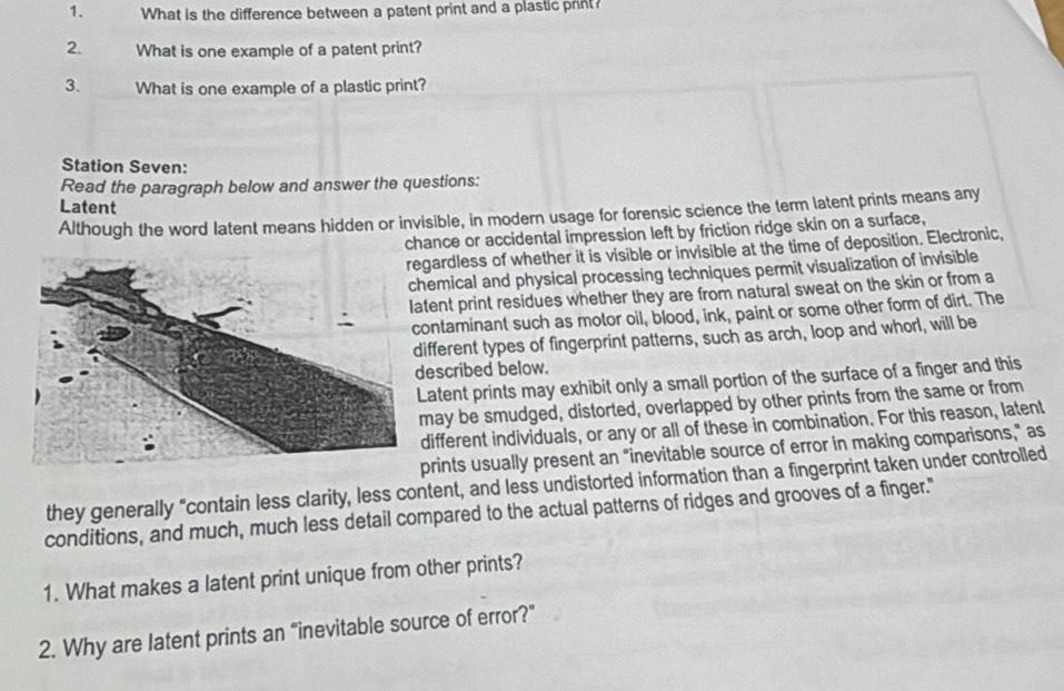 What is the difference between a patent print and a plastic print? 
2. What is one example of a patent print? 
3. What is one example of a plastic print? 
Station Seven: 
Read the paragraph below and answer the questions: 
Latent 
Although the word latent means hidden or invisible, in modern usage for forensic science the term latent prints means any 
chance or accidental impression left by friction ridge skin on a surface, 
gardless of whether it is visible or invisible at the time of deposition. Electronic, 
emical and physical processing techniques permit visualization of invisible 
tent print residues whether they are from natural sweat on the skin or from a 
ontaminant such as motor oil, blood, ink, paint or some other form of dirt. The 
ifferent types of fingerprint patterns, such as arch, loop and whorl, will be 
escribed below. 
atent prints may exhibit only a small portion of the surface of a finger and this 
ay be smudged, distorted, overlapped by other prints from the same or from 
ifferent individuals, or any or all of these in combination. For this reason, latent 
prints usually present an "inevitable source of error in making comparisons," as 
they generally "contain less clarity, less content, and less undistorted information than a fingerprint taken under controlled 
conditions, and much, much less detail compared to the actual patterns of ridges and grooves of a finger." 
1. What makes a latent print unique from other prints? 
2. Why are latent prints an “inevitable source of error?”