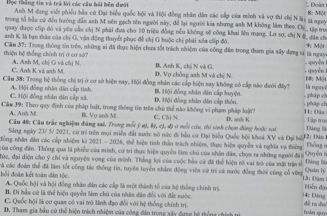 Đọc thông tin và trả lời các câu hỏi bên dưới :. Đoàn
8: Một
Anh M đang viết phiếu bầu cử Đại biểu quốc hội và Hội đồng nhân dân các cấp của mình và vợ thì chị N làt là nguy
trong tổ bầu cử đến hướng dẫn anh M nên gạch tên người này, để lại người kia nhưng anh M không làm theo. Chị . tập tru
quay được clip đó và yêu cầu chị N phải đưa cho 10 triệu đồng nếu không sẽ công khai lên mạng. Lo sợ, chị N đ. dân ch
anh K là bạn thân của chị G, vận động thuyết phục để chị G buộc chị phải xóa clip đó. 9: Một
Câu 37: Trong thông tin trên, những ai đã thực hiện chưa tốt trách nhiệm của công dân trong tham gia xây dựng và là nguyc
thiện hệ thống chính trị ở cơ sở?
A. Anh M, chị G và chị N. B. Anh K, chị N và G. quyền
.  quyền
C. Anh K và anh M. D. Vợ chồng anh M và chị N.  10: Một
Câu 38: Trong hệ thống chị trị ở cơ sở hiện nay, Hội đồng nhân các cấp hiện nay không có cấp nào dưới đây? là nguyê
A. Hội đồng nhân dân cấp tỉnh. B. Hội đồng nhân dân cấp huyện. . pháp ch
C. Hội đồng nhân dân cấp xã. D. Hội đồng nhân dân cấp thôn. pháp ch
Câu 39: Theo quy định của pháp luật, trong thông tin trên chủ thể nào không vi phạm pháp luật? 11: Đâu
A. Anh M. B. Vợ anh M. C. Chị N. D. anh K Tập trun
Câu 40: Câu trắc nghiệm đúng sai. Trong mỗi ý a), b), c), d) ở mỗi câu, thí sinh chọn đúng hoặc sai: Đảng lã
Sáng ngày 23/ 5/ 2021, cử tri trên mọi miền đất nước nô nức đi bầu cử Đại biểu Quốc hội khoá XV và Đại biểu 12: Đâu I
đồng nhân dân các cấp nhiệm kì 2021 - 2026, thể hiện tinh thần trách nhiệm, thực hiện quyền và nghĩa vụ thiêng  Thống n
của công dân. Thông qua lá phiếu của mình, cử tri thực hiện quyền làm chủ của nhân dân, chọn ra những người đủ từ  Quyền Iự
đức, đại diện cho ý chí và nguyện vọng của mình. Thắng lợi của cuộc bầu cử đã thể hiện rõ vai trò của mặt trận tổ Đảng lãn
và các đoàn thể đã làm tốt công tác thông tin, tuyên tuyển nhằm động viên cử tri cả nước đồng thời củng cố vững Quản lý
thối đoàn kết toàn dân tộc.
13: Đảm
A. Quốc hội và hội đồng nhân dân các cấp là một thành tố của hệ thống chính trị.
Hiến địn
B. Đi bầu cử là thể hiện quyền làm chủ của nhân dân đối với đất nước.
14: Đảng
đề ra đưc
C. Quốc hội là cơ quan có vai trò lãnh đạo đổi với hệ thống chính trị. toàn quy
D. Tham gia bầu cử thể hiện trách nhiệm của công dân trong xây dựng hệ thống chính trị