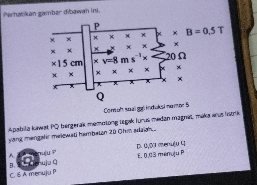 Perhatikan gambar dibawah ini.
Contoh soal ggl induksi nomor 5
Apabila kawat PQ bergerak memotong tegak lurus medan magnet, maka arus listrik
yang mengalir melewati hambatan 20 Ohm adalah...
A. 3 A menuju P D. 0,03 menuju Q
B.   menuju Q E. 0,03 menuju P
C. 6 A menuju P