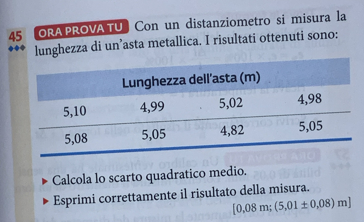 ORA PROVA TU Con un distanziometro si misura la 
lunghezza di un’asta metallica. I risultati ottenuti sono: 
Calcola lo scarto quadratico medio. 
Esprimi correttamente il risultato della misura.
[0,08m;(5,01± 0,08)m]