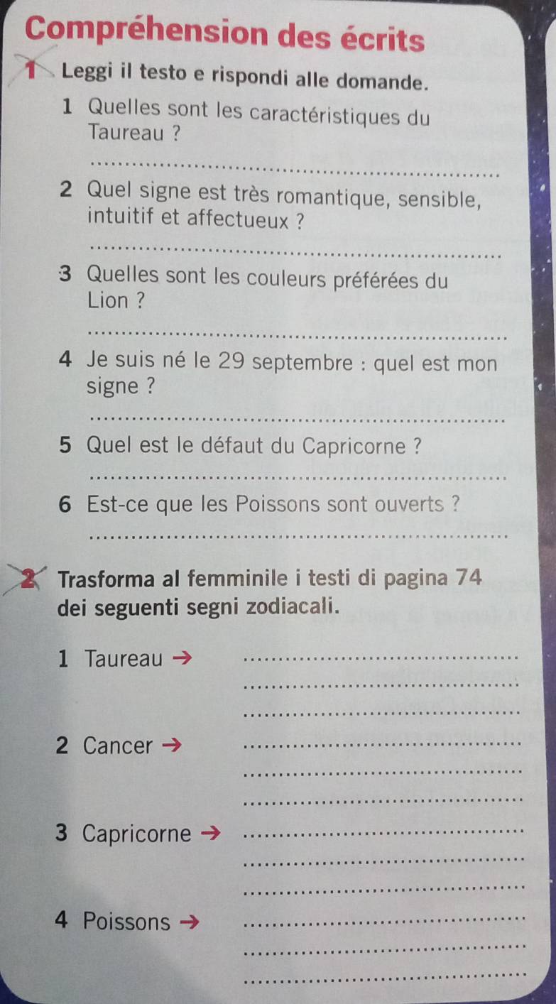 Compréhension des écrits 
Leggi il testo e rispondi alle domande. 
1 Quelles sont les caractéristiques du 
Taureau ? 
_ 
2 Quel signe est très romantique, sensible, 
intuitif et affectueux ? 
_ 
3 Quelles sont les couleurs préférées du 
Lion ? 
_ 
4 Je suis né le 29 septembre : quel est mon 
signe ? 
_ 
5 Quel est le défaut du Capricorne ? 
_ 
6 Est-ce que les Poissons sont ouverts ? 
_ 
2 Trasforma al femminile i testi di pagina 74
dei seguenti segni zodiacali. 
1 Taureau_ 
_ 
_ 
2 Cancer_ 
_ 
_ 
_ 
3 Capricorne_ 
_ 
4 Poissons_ 
_ 
_