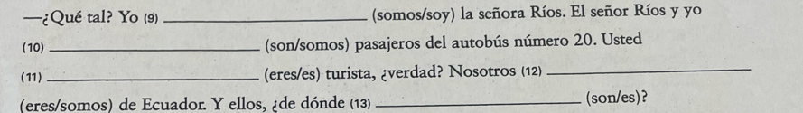 —¿Qué tal? Yo (9) _(somos/soy) la señora Ríos. El señor Ríos y yo 
(10) _(son/somos) pasajeros del autobús número 20. Usted 
(11) _(eres/es) turista, ¿verdad? Nosotros (12)_ 
(eres/somos) de Ecuador. Y ellos, ¿de dónde (13) _(son/es)?