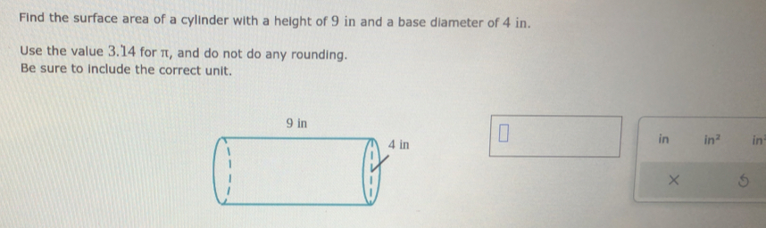 Find the surface area of a cylinder with a height of 9 in and a base diameter of 4 in. 
Use the value 3.14 for π, and do not do any rounding. 
Be sure to include the correct unit. 
in in^2 in
×