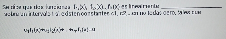 Se dice que dos funciones f_1,(x), f_2.(x)...f_n(x) es linealmente_ 
sobre un intervalo I si existen constantes c1, c2,...cn no todas cero, tales que
c_1f_1(x)+c_2f_2(x)+...+c_nf_n(x)=0