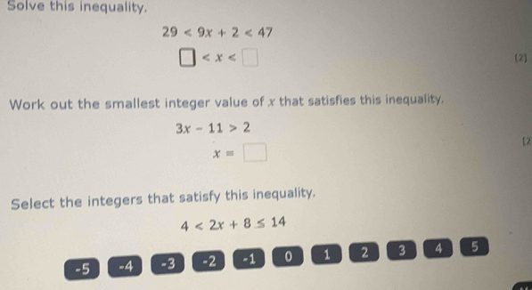 Solve this inequality.
29<9x+2<47</tex>
□ [2] 
Work out the smallest integer value of x that satisfies this inequality.
3x-11>2
x=□
[2 
Select the integers that satisfy this inequality.
4<2x+8≤ 14
-5 -4 -3 -2 -1 0 1 2 3 4 5