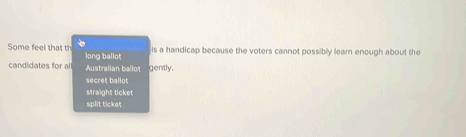 Some feel that th is a handicap because the voters cannot possibly learn enough about the
long ballot
candidates for al Australian ballot gently.
secret ballot
straight ticket
split ticket