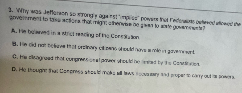 Why was Jefferson so strongly against “implied” powers that Federalists believed allowed the
government to take actions that might otherwise be given to state governments?
A. He believed in a strict reading of the Constitution.
B. He did not believe that ordinary citizens should have a role in government.
C. He disagreed that congressional power should be limited by the Constitution.
D. He thought that Congress should make all laws necessary and proper to carry out its powers.