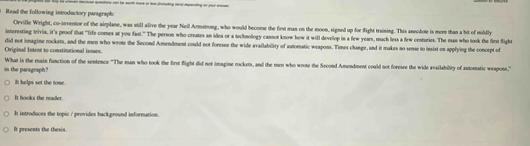 se quiestions can be worth more or less (including zero) depending on your answer
Read the following introductory paragraph:
Orville Wright, co-inventor of the airplane, was still alive the year Neil Armstrong, who would become the first man on the moon, signed up for flight training. This anecdote is more than a bit of mildly
interesting trivia, it’s proof that “life comes at you fast.” The person who creates an idea or a technology cannot know how it will develop in a few years, much less a few centuries. The man who took the first flight
did not imagine rockets, and the men who wrote the Second Amendment could not foresee the wide availability of automatic weapons. Times change, and it makes no sense to insist on applying the concept of
Original Intent to constitutional issues.
What is the main function of the sentence “The man who took the first flight did not imagine rockets, and the men who wrote the Second Amendment could not foresee the wide availability of automatic weapons.'
in the paragraph?
It helps set the tone.
It hooks the reader.
It introduces the topic / provides background information.
It presents the thesis.