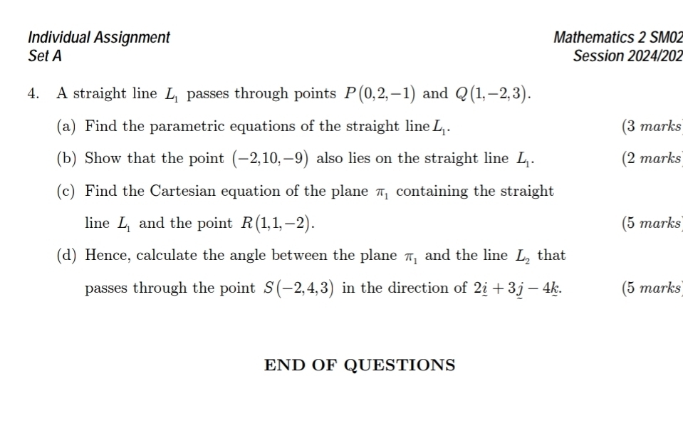 Individual Assignment Mathematics 2 SM02 
Set A Session 2024/202 
4. A straight line L_1 passes through points P(0,2,-1) and Q(1,-2,3). 
(a) Find the parametric equations of the straight line L_1. (3 marks 
(b) Show that the point (-2,10,-9) also lies on the straight line L_1. (2 marks 
(c) Find the Cartesian equation of the plane π _1 containing the straight 
line L_1 and the point R(1,1,-2). (5 marks 
(d) Hence, calculate the angle between the plane π _1 and the line L_2 that 
passes through the point S(-2,4,3) in the direction of 2_ i+3_ j-4k. (5 marks 
END OF QUESTIONS