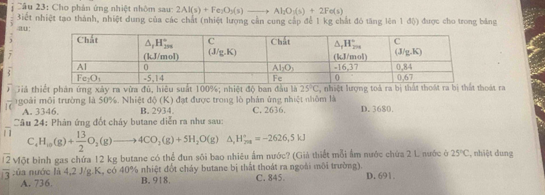 Cho phản ứng nhiệt nhôm sau: 2Al(s)+Fe_2O_3(s)to Al_2O_3(s)+2Fe(s)
Biết nhiệt tạo thành, nhiệt dung của các chất (nhiệt lượng cần cung cấp để 1 kg chất đó tăng lên 1 độ) được cho trong bảng
au:
  
2
Giả thiết phản ứng xảy ra vừa đủ, hiêu suất 100%; nhiệt độ ban đầu là 25°C , nhiệt lượng toả ra bị thất thoát ra bị thất hoát ra
goài môi trường là 50%. Nhiệt độ (K) đạt được trong lò phản ứng nhiệt nhôm là
A. 3346. B. 2934. C. 2636. D. 3680.
Câu 24: Phản ứng đốt cháy butane diễn ra như sau:
C H_10(g)+ 13/2 O_2(g)to 4CO_2(g)+5H_2O(g)△ ,H_(298)°=-2626,5kJ
overline 12 Một bình gas chứa 12 kg butane có thể đun sôi bao nhiêu ấm nước? (Giả thiết mỗi ẩm nước chứa 2 L nước ở 25°C , nhiệt dung
overline 3 của nước là 4,2 J/g.K, có 40% nhiệt đốt cháy butane bị thất thoát ra ngoài môi trường).
A. 736. B. 918. C. 845.
D. 691.