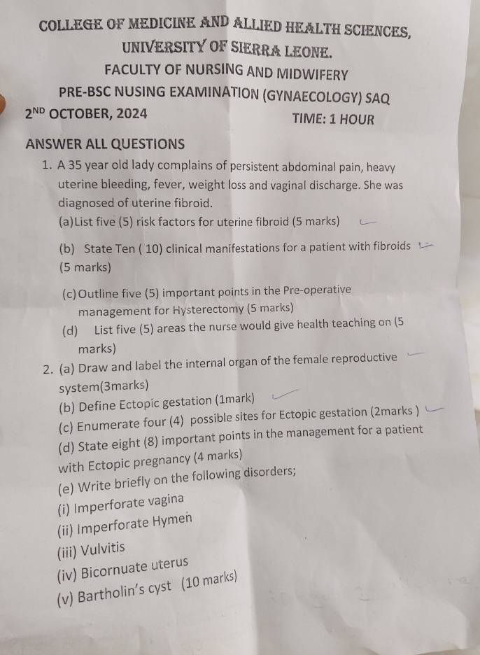 COLLEGE OF MEDICINE AND ALLIED HEALTH SCIENCES, 
UNIVERSITY OF SIERRA LEONE. 
FACULTY OF NURSING AND MIDWIFERY 
PRE-BSC NUSING EXAMINATION (GYNAECOLOGY) SAQ 
2^(ND) OCTOBER, 2024 TIME: 1 HOUR
ANSWER ALL QUESTIONS 
1. A 35 year old lady complains of persistent abdominal pain, heavy 
uterine bleeding, fever, weight loss and vaginal discharge. She was 
diagnosed of uterine fibroid. 
(a)List five (5) risk factors for uterine fibroid (5 marks) 
(b) State Ten ( 10) clinical manifestations for a patient with fibroids 
(5 marks) 
(c)Outline five (5) important points in the Pre-operative 
management for Hysterectomy (5 marks) 
(d) List five (5) areas the nurse would give health teaching on (5 
marks) 
2. (a) Draw and label the internal organ of the female reproductive 
system(3marks) 
(b) Define Ectopic gestation (1mark) 
(c) Enumerate four (4) possible sites for Ectopic gestation (2marks ) 
(d) State eight (8) important points in the management for a patient 
with Ectopic pregnancy (4 marks) 
(e) Write briefly on the following disorders; 
(i) Imperforate vagina 
(ii) Imperforate Hymen 
(iii) Vulvitis 
(iv) Bicornuate uterus 
(v) Bartholin’s cyst (10 marks)