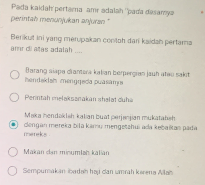 Pada kaidah pertama amr adalah ''pada dasarnya 
perintah menunjukan anjuran "
Berikut ini yang merupakan contoh dari kaidah pertama
amr di atas adalah ....
Barang siapa diantara kalian berpergian jauh atau sakit
hendaklah mengqada puasanya
Perintah melaksanakan shalat duha
Maka hendaklah kalian buat perjanjian mukatabah
dengan mereka bila kamu mengetahui ada kebaikan pada
mereka .
Makan dan minumlah kalian
Sempurnakan ibadah haji dan umrah karena Allah