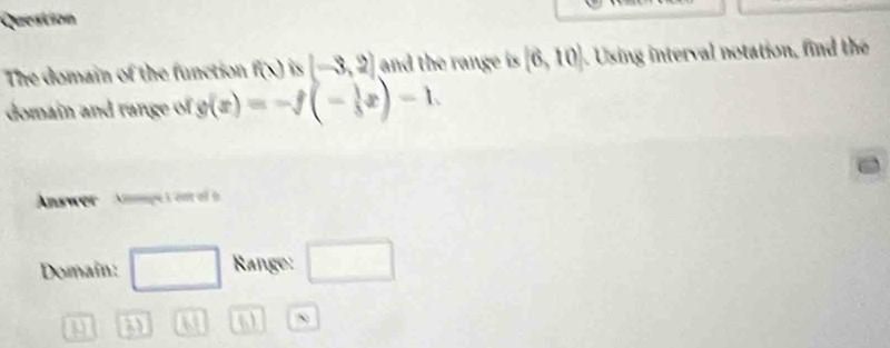 Question 
The domain of the function f(x) is (-3,2) and the range is [6,10]. Using interval notation, find the 
domain and range of g(x)=-f(- 1/3 x)-1. 
. 
Answer Amges ont o 
Domain: □ Range: □ 
U 3) 61 ()