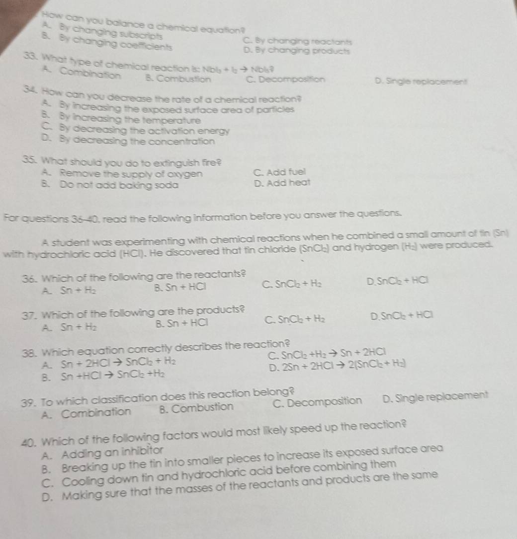 How can you balance a chemical equation?
A. By changing subscripts
C. By changing reactants
B. By changing coefficients
D. By changing products
33. What type of chemical reaction is: Nibls +l_2 to Nbls?
A. Combination B. Combustion C. Decomposition D. Single replacement
34. How can you decrease the rate of a chemical reaction?
A. By increasing the exposed surface area of particles
B. By increasing the temperature
C. By decreasing the activation energy
D. By decreasing the concentration
35. What should you do to extinguish fire?
A. Remove the supply of oxygen C. Add fuel
B. Do not add baking soda D. Add heat
For questions 36-40, read the following information before you answer the questions.
A student was experimenting with chemical reactions when he combined a small amount of tin (Sn)
with hydrochloric acid (HCl). He discovered that tin chloride (SnCl₂) and hydrogen (H₂) were produced.
36. Which of the following are the reactants?
A. Sn+H_2 B. Sn+HCl C. SnCl_2+H_2 D SnCl_2+HCl
37. Which of the following are the products?
A. Sn+H_2 Sn+HCl C. SnCl_2+H_2 D SnCl_2+HCl
B.
38. Which equation correctly describes the reaction?
C. SnCl_2+H_2to Sn+2HCl
A. Sn+2HClto SnCl_2+H_2 2Sn+2HClto 2(SnCl_2+H_2)
B. Sn+HClto SnCl_2+H_2
D.
39. To which classification does this reaction belong?
A. Combination B. Combustion C. Decomposition D. Single replacement
40. Which of the following factors would most likely speed up the reaction?
A. Adding an inhibitor
B. Breaking up the tin into smaller pieces to increase its exposed surface area
C. Cooling down tin and hydrochloric acid before combining them
D. Making sure that the masses of the reactants and products are the same