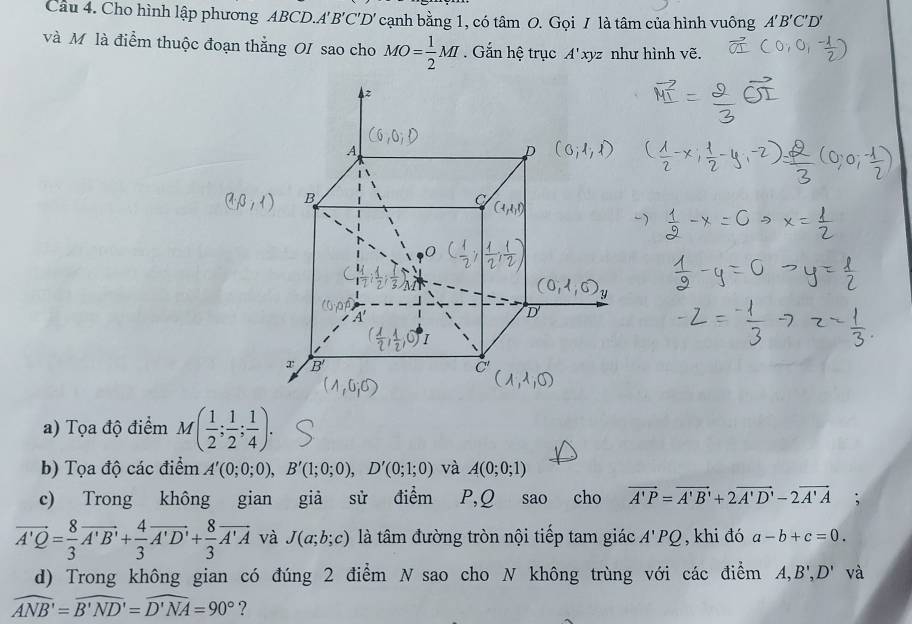 Cho hình lập phương ABCD.A B'C'D' cạnh bằng 1, có tâm O. Gọi / là tâm của hình vuông A'B'C'D'
và Mô là điểm thuộc đoạn thẳng OI sao cho MO= 1/2 MI. Gắn hệ trục A', xyz như hình vẽ.
a) Tọa độ điểm M( 1/2 ; 1/2 ; 1/4 ).
b) Tọa độ các điểm A'(0;0;0),B'(1;0;0),D'(0;1;0) và A(0;0;1)
c) Trong không gian giả sử điểm P,Q sao cho vector A'P=vector A'B'+2vector A'D'-2vector A'A ,.
vector A'Q= 8/3 vector A'B'+ 4/3 vector A'D'+ 8/3 vector A'A và J(a;b;c) là tâm đường tròn nội tiếp tam giác A'PQ , khi đó a-b+c=0.
d) Trong không gian có đúng 2 điểm N sao cho N không trùng với các điểm A,B',D' và
widehat ANB'=widehat B'ND'=widehat D'NA=90° ?