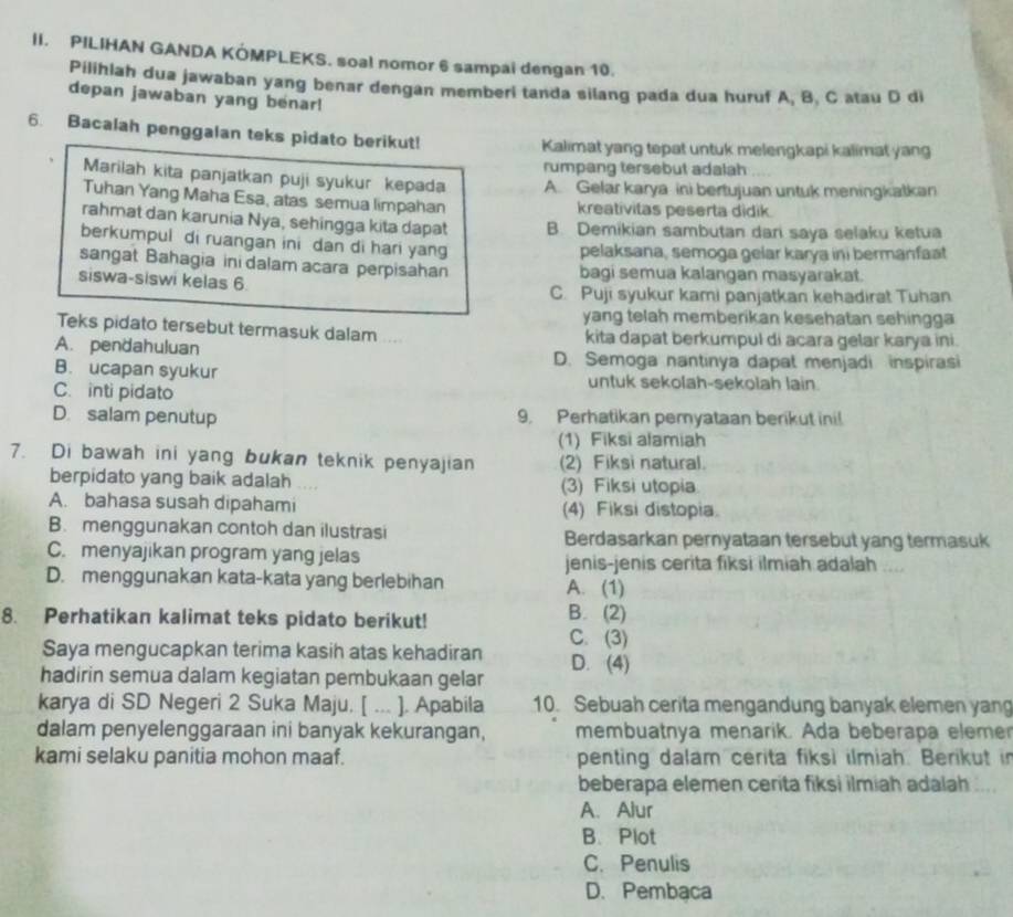 PILIHAN GANDA KÓMPLEKS. soal nomor 6 sampai dengan 10.
Pilihlah dua jawaban yang benar dengan memberi tanda silang pada dua huruf A, B, C atau D di
depan jawaban yang benar!
6. Bacalah penggalan teks pidato berikut! Kalimat yang tepat untuk melengkapi kalimat yang
rumpang tersebut adalah
Marilah kita panjatkan puji syukur kepada A. Gelar karya ini bertujuan untuk meningkatkan
Tuhan Yang Maha Esa, atas semua limpahan kreativitas peserta didik
rahmat dan karunia Nya, sehingga kita dapat B. Demikian sambutan dari saya selaku ketua
berkumpul di ruangan ini dan di hari yang
pelaksana, semoga gelar karya ini bermanfaat
sangat Bahagia ini dalam acara perpisahan bagi semua kalangan masyarakat.
siswa-siswi kelas 6
C. Puji syukur kami panjatkan kehadirat Tuhan
yang telah memberikan kesehatan sehingga 
Teks pidato tersebut termasuk dalam .... kita dapat berkumpul di acara gelar karya ini.
A. pendahuluan D. Semoga nantinya dapat menjadi inspirasi
B. ucapan syukur untuk sekolah-sekolah lain.
C. inti pidato
D. salam penutup 9. Perhatikan pemyataan berikut ini!
(1) Fiksi alamiah
7. Di bawah ini yang bukan teknik penyajian (2) Fiksi natural.
berpidato yang baik adalah (3) Fiksi utopia
A. bahasa susah dipahami (4) Fiksi distopia.
B. menggunakan contoh dan ilustrasi Berdasarkan pernyataan tersebut yang termasuk
C. menyajikan program yang jelas jenis-jenis cerita fiksi ilmiah adalah ....
D. menggunakan kata-kata yang berlebihan A. (1)
8. Perhatikan kalimat teks pidato berikut! B. (2)
Saya mengucapkan terima kasih atas kehadiran C. (3)
hadirin semua dalam kegiatan pembukaan gelar D. (4)
karya di SD Negeri 2 Suka Maju. [ ... ]. Apabila 10. Sebuah cerita mengandung banyak elemen yang
dalam penyelenggaraan ini banyak kekurangan, membuatnya menarik. Ada beberapa eleme
kami selaku panitia mohon maaf. penting dalam cerita fiksi ilmiah. Berikut in
beberapa elemen cerita fiksi ilmiah adalah ....
A. Alur
B、 Plot
C. Penulis
D. Pembaca