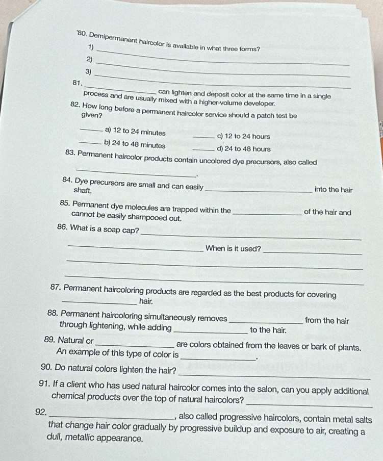 "80. Demipermanent haircolor is available in what three forms? 
1) 
2) 
_ 
3) 
_ 
_ 
81. 
_ 
can lighten and deposit color at the same time in a single 
process and are usually mixed with a higher-volume developer. 
82. How long before a permanent haircolor service should a patch test be 
given? 
_a) 12 to 24 minutes _c) 12 to 24 hours
_b) 24 to 48 minutes
_d) 24 to 48 hours
_ 
83. Permanent haircolor products contain uncolored dye precursors, also called 
_. 
84. Dye precursors are small and can easily 
shaft. _into the hair 
85. Permanent dye molecules are trapped within the _of the hair and 
cannot be easily shampooed out. 
_ 
86. What is a soap cap? 
_ 
When is it used? 
_ 
_ 
_ 
87. Permanent haircoloring products are regarded as the best products for covering 
_hair. 
88. Permanent haircoloring simultaneously removes _from the hair 
through lightening, while adding _to the hair. 
89. Natural or _are colors obtained from the leaves or bark of plants. 
An example of this type of color is_ . 
_ 
90. Do natural colors lighten the hair? 
91. If a client who has used natural haircolor comes into the salon, can you apply additional 
_ 
chemical products over the top of natural haircolors? 
92. _, also called progressive haircolors, contain metal salts 
that change hair color gradually by progressive buildup and exposure to air, creating a 
dull, metallic appearance.