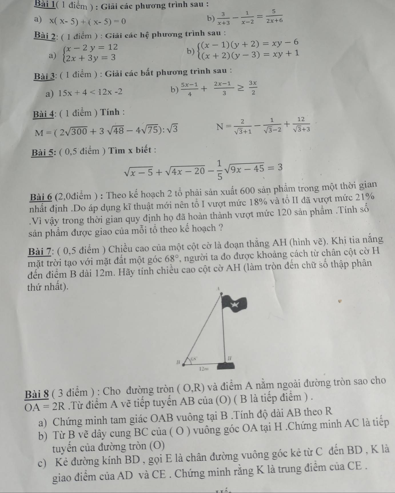 Bài 1( 1 điểm ) : Giải các phương trình sau :
a) x(x-5)+(x-5)=0 b)  3/x+3 - 1/x-2 = 5/2x+6 
Bài 2: ( 1 điểm ) : Giải các hệ phương trình sau :
a) beginarrayl x-2y=12 2x+3y=3endarray.
b) beginarrayl (x-1)(y+2)=xy-6 (x+2)(y-3)=xy+1endarray.
Bài 3: ( 1 điểm ) : Giải các bất phương trình sau :
a) 15x+4<12x-2</tex>
b)  (5x-1)/4 + (2x-1)/3 ≥  3x/2 
Bài 4: ( 1 điểm ) Tính :
M=(2sqrt(300)+3sqrt(48)-4sqrt(75)):sqrt(3)
N= 2/sqrt(3)+1 - 1/sqrt(3)-2 + 12/sqrt(3)+3 
Bài 5: ( 0,5 điểm ) Tìm x biết :
sqrt(x-5)+sqrt(4x-20)- 1/5 sqrt(9x-45)=3
Bài 6 (2,0điểm ) : Theo kế hoạch 2 tổ phải sản xuất 600 sản phẩm trong một thời gian
nhất định .Do áp dụng kĩ thuật mới nên tổ I vượt mức 18% và tổ II đã vượt mức 21%
.Vì vậy trong thời gian quy định họ đã hoàn thành vượt mức 120 sản phầm .Tính số
sản phầm được giao của mỗi tổ theo kế hoạch ?
Bài 7: ( 0,5 điểm ) Chiều cao của một cột cờ là đoạn thắng AH (hình vẽ). Khi tia nắng
mặt trời tạo với mặt đất một góc 68° , người ta đo được khoảng cách từ chân cột cờ H
đến điểm B dài 12m. Hãy tính chiều cao cột cờ AH (làm tròn đến chữ số thập phân
thứ nhất).
Bài 8 ( 3 điểm ) : Cho đường tròn (O,R) và điểm A nằm ngoài đường tròn sao cho
OA=2R.Từ điểm A vẽ tiếp tuyến AB của (O) ( B là tiếp điểm ) .
a) Chứng minh tam giác OAB vuông tại B .Tính độ dài AB theo R
b) Từ B vẽ dây cung BC của ( O ) vuông góc OA tại H .Chứng minh AC là tiếp
tuyển của đường tròn (O)
c) Kẻ đường kính BD , gọi E là chân đường vuông góc kẻ từ C đến BD , K là
giao điểm của AD và CE . Chứng minh rằng K là trung điểm của CE .