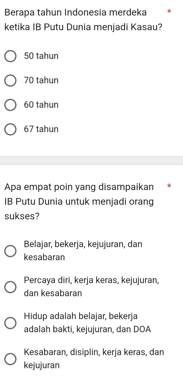 Berapa tahun Indonesia merdeka *
ketika IB Putu Dunia menjadi Kasau?
50 tahun
70 tahun
60 tahun
67 tahun
Apa empat poin yang disampaikan *
IB Putu Dunia untuk menjadi orang
sukses?
Belajar, bekerja, kejujuran, dan
kesabaran
Percaya diri, kerja keras, kejujuran,
dan kesabaran
Hidup adalah belajar, bekerja
adalah bakti, kejujuran, dan DOA
Kesabaran, disiplin, kerja keras, dan
kejujuran