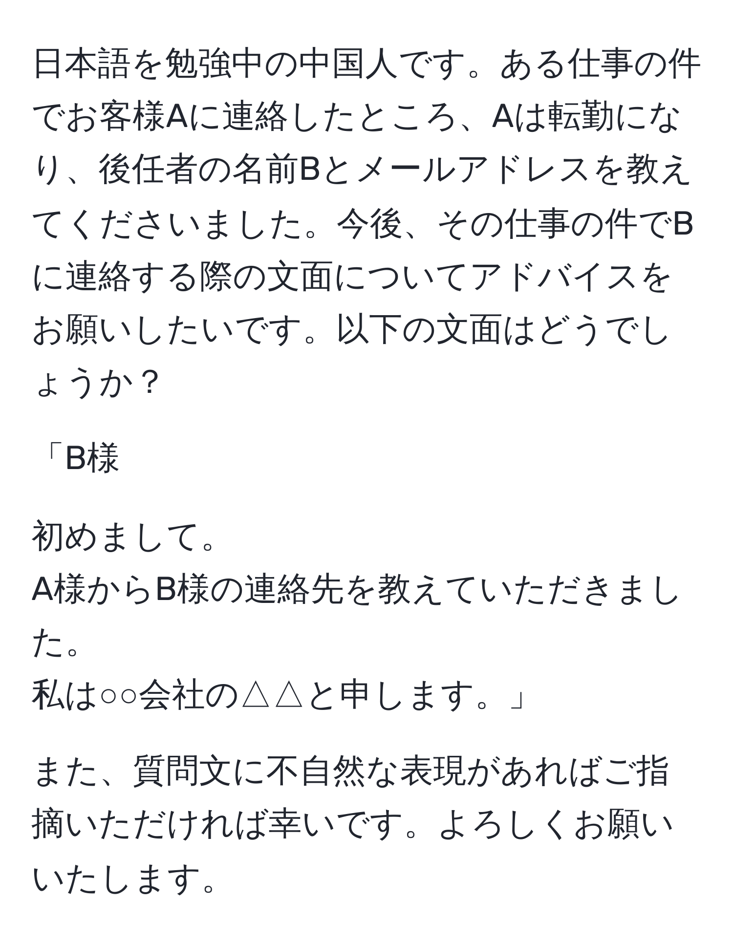 日本語を勉強中の中国人です。ある仕事の件でお客様Aに連絡したところ、Aは転勤になり、後任者の名前Bとメールアドレスを教えてくださいました。今後、その仕事の件でBに連絡する際の文面についてアドバイスをお願いしたいです。以下の文面はどうでしょうか？

「B様

初めまして。
A様からB様の連絡先を教えていただきました。
私は○○会社の△△と申します。」

また、質問文に不自然な表現があればご指摘いただければ幸いです。よろしくお願いいたします。