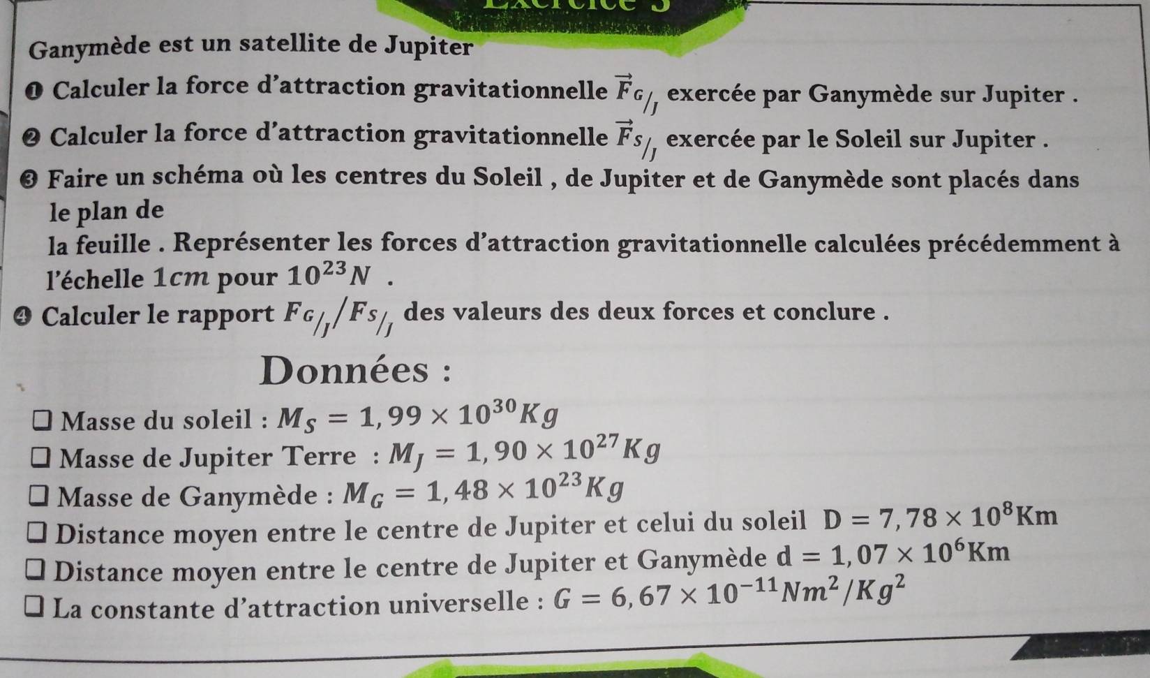 Ganymède est un satellite de Jupiter 
O Calculer la force d’attraction gravitationnelle vector F_G/_J exercée par Ganymède sur Jupiter . 
2 Calculer la force d’attraction gravitationnelle vector F_S/_J exercée par le Soleil sur Jupiter . 
@ Faire un schéma où les centres du Soleil , de Jupiter et de Ganymède sont placés dans 
le plan de 
la feuille . Représenter les forces d'attraction gravitationnelle calculées précédemment à 
l'échelle 1cm pour 10^(23)N. 
❹ Calculer le rapport F_G/_J/F_S/_J des valeurs des deux forces et conclure . 
Données : 
Masse du soleil : M_S=1,99* 10^(30)Kg
Masse de Jupiter Terre : M_J=1,90* 10^(27)Kg
* Masse de Ganymède : M_G=1,48* 10^(23)Kg
Distance moyen entre le centre de Jupiter et celui du soleil D=7,78* 10^8Km
Distance moyen entre le centre de Jupiter et Ganymède d=1,07* 10^6Km
La constante d’attraction universelle : G=6,67* 10^(-11)Nm^2/Kg^2