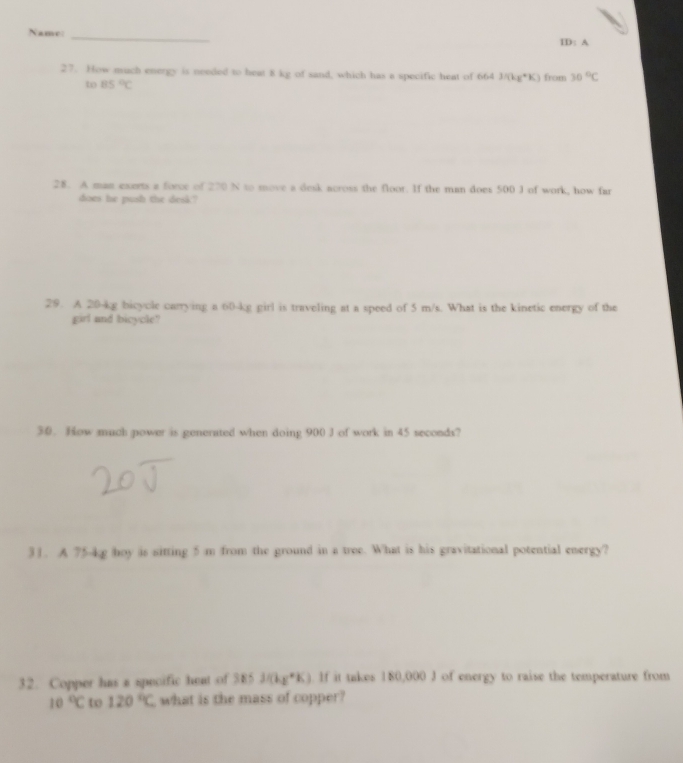 Name _ID: A 
27. How much energy is needed to heat 8 kg of sand, which has a specific heat of 664 3/(kg^*K) from 30°C
to 85°C
28. A man exerts a force of 270 N to move a desk across the floor. If the man does 500 J of work, how far 
does he push the desk? 
29. A 20-kg bicycle carrying a 60-kg girl is traveling at a speed of 5 m/s. What is the kinetic energy of the 
girl and bicycle? 
30. How much power is generated when doing 900 J of work in 45 seconds? 
31. A 75-kg hoy is sitting 5 m from the ground in a tree. What is his gravitational potential energy? 
32. Copper has a specific heat of 385J/(kg^*K). If it takes 180,000 J of energy to raise the temperature from
10°C to 120°C what is the mass of copper?