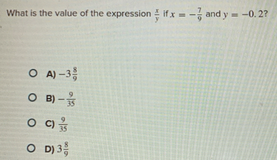 What is the value of the expression  x/y  if x=- 7/9  and y=-0.2 ?
A) -3 8/9 
B) - 9/35 
C)  9/35 
D) 3 8/9 