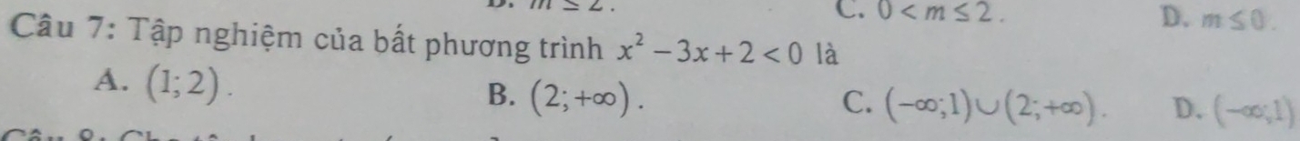 C. 0 .
D. m≤ 0. 
Câu 7: Tập nghiệm của bất phương trình x^2-3x+2<0</tex> là
A. (1;2).
B. (2;+∈fty ). C. (-∈fty ;1)∪ (2;+∈fty ). D. (-∈fty ;1)