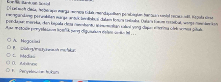 Konflik Bantuan Sosial
Di sebuah desa, beberapa warga merasa tidak mendapatkan pembagian bantuan sosial secara adil. Kepala desa
mengundang perwakilan warga untuk berdiskusi dalam forum terbuka. Dalam forum tersebut, warga memberikan
pendapat mereka, dan kepala desa membantu merumuskan solusi yang dapat diterima oleh semua pihak.
Apa metode penyelesaian konflik yang digunakan dalam cerita ini . . .
A. Negosiasi
B. Dialog/musyawarah mufakat
C. Mediasi
D. Arbitrase
E. Penyelesaian hukum