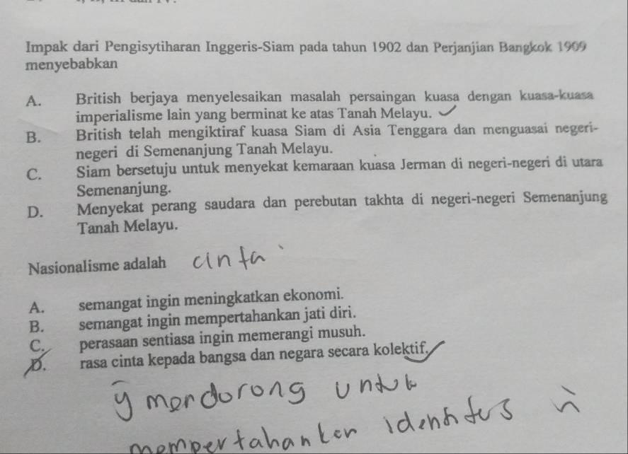 Impak dari Pengisytiharan Inggeris-Siam pada tahun 1902 dan Perjanjian Bangkok 1909
menyebabkan
A. British berjaya menyelesaikan masalah persaingan kuasa dengan kuasa-kuasa
imperialisme lain yang berminat ke atas Tanah Melayu.
B. British telah mengiktiraf kuasa Siam di Asia Tenggara dan menguasai negeri-
negeri di Semenanjung Tanah Melayu.
C. Siam bersetuju untuk menyekat kemaraan kuasa Jerman di negeri-negeri di utara
Semenanjung.
D. Menyekat perang saudara dan perebutan takhta di negeri-negeri Semenanjung
Tanah Melayu.
Nasionalisme adalah
A. semangat ingin meningkatkan ekonomi.
B. semangat ingin mempertahankan jati diri.
C. perasaan sentiasa ingin memerangi musuh.
D. rasa cinta kepada bangsa dan negara secara kolektif,