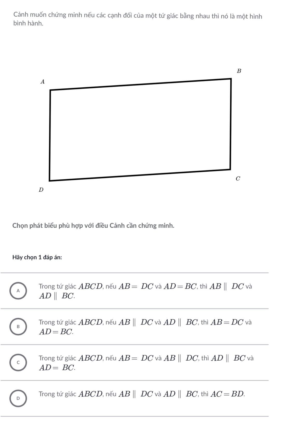 Cảnh muốn chứng minh nếu các cạnh đối của một tứ giác bằng nhau thì nó là một hình
bình hành.
Chọn phát biểu phù hợp với điều Cảnh cần chứng minh.
Hãy chọn 1 đáp án:
A Trong tứ giác ABCD, nếu AB=DC và AD=BC , thì ABparallel DCva
AD||BC.
B Trong tứ giác ABCD, nếu ABparallel DC và ADparallel BC , thì AB=DC và
AD=BC.
C Trong tứ giác ABCD, nếu AB=DC và ABparallel DC , thì ADparallel BC và
AD=BC.
D Trong tứ giác ABCD, nếu ABparallel DC và ADparallel BC , thì AC=BD.