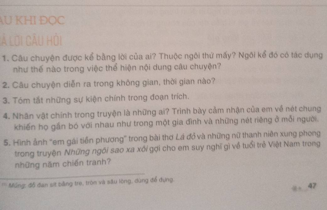 AU KHI ĐỌC 
là lời câu hỏi 
1. Câu chuyện được kể bằng lời của ai? Thuộc ngôi thứ mấy? Ngôi kể đó có tác dụng 
như thế nào trong việc thể hiện nội dung câu chuyện? 
2. Câu chuyện diễn ra trong không gian, thời gian nào? 
3. Tóm tắt những sự kiện chính trong đoạn trích. 
4. Nhân vật chính trong truyện là những ai? Trình bày cảm nhận của em về nét chung 
khiến họ gắn bó với nhau như trong một gia đình và những nét riêng ở mỗi người. 
5. Hình ảnh “em gái tiền phương” trong bài thơ Lá đồ và những nữ thanh niên xung phong 
trong truyện Những ngôi sao xa xôi gợi cho em suy nghĩ gì về tuổi trẻ Việt Nam trong 
những năm chiến tranh? 
* Múng: đồ đan sit bằng tre, tròn và sâu lòng, dùng để đựng. 
47