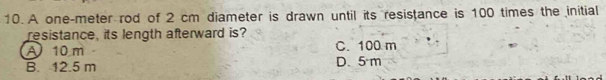 A one-meter rod of 2 cm diameter is drawn until its resistance is 100 times the initial
resistance, its length afterward is?
A 10 m C. 100 m
B. 12.5 m D. 5 m