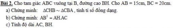 Bài 2, Cho tam giác ABC vuông tại B, đường cao BH. Cho AB=15cm, BC=20cm. 
a) Chứng minh: △ CHBsim △ CBA , tính ti số đồng dạng. 
b) Chứng minh: AB^2=AHAC
c) Tính độ dài AC, BH.