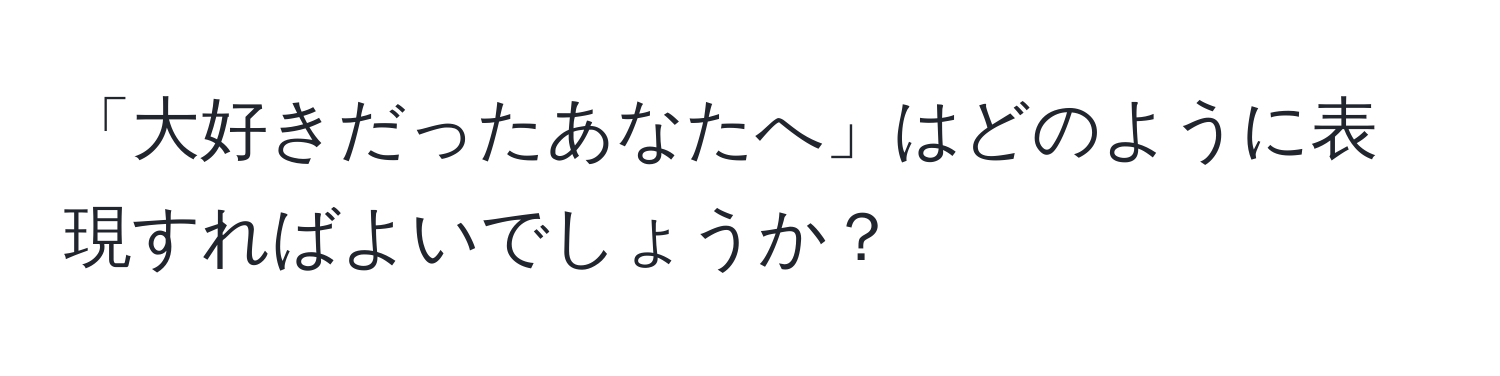 「大好きだったあなたへ」はどのように表現すればよいでしょうか？