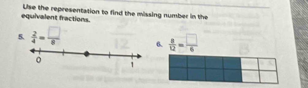 Use the representation to find the missing number in the 
equivalent fractions. 
5.  2/4 = □ /8 
6.  8/12 = □ /6 