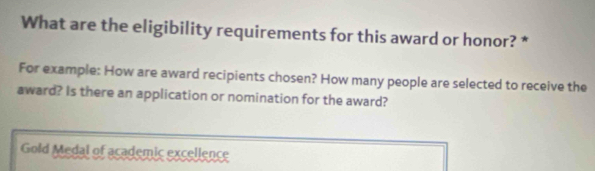 What are the eligibility requirements for this award or honor? * 
For example: How are award recipients chosen? How many people are selected to receive the 
award? Is there an application or nomination for the award? 
Gold Medal of academic excellence