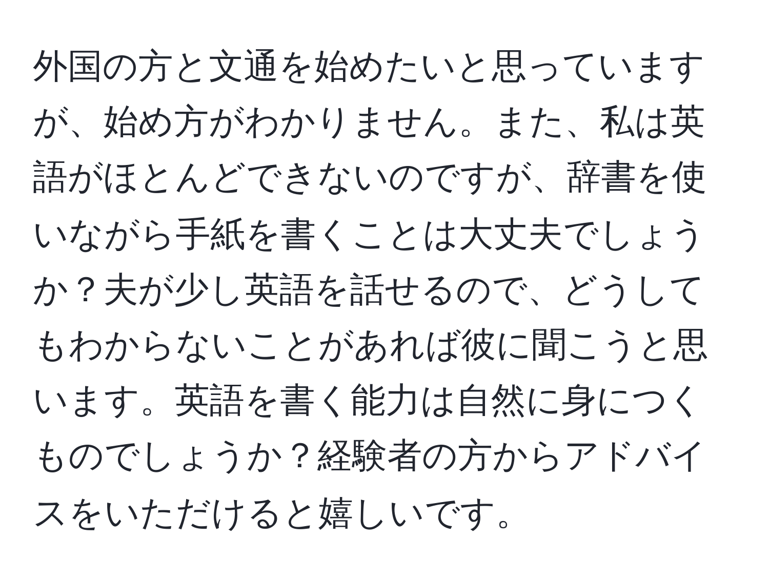 外国の方と文通を始めたいと思っていますが、始め方がわかりません。また、私は英語がほとんどできないのですが、辞書を使いながら手紙を書くことは大丈夫でしょうか？夫が少し英語を話せるので、どうしてもわからないことがあれば彼に聞こうと思います。英語を書く能力は自然に身につくものでしょうか？経験者の方からアドバイスをいただけると嬉しいです。