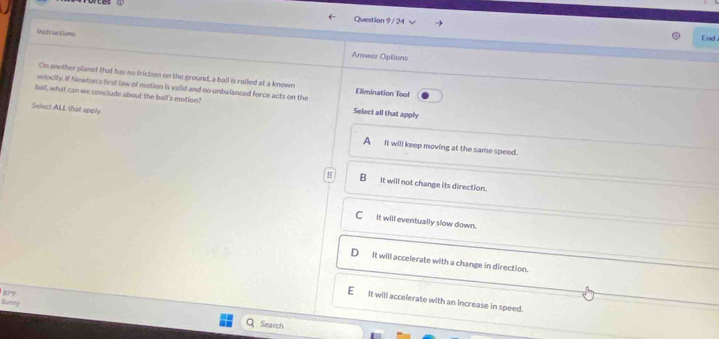 End .
Instructions
Answer Options
On another planet that has no friction on the ground, a ball is rolled at a known
velocity. If Newton's first law of motion is vaiid and no unbalanced force acts on the Elimination Tool
balll, what can we conclude about the ball's motion? Select all that apply
Select ALL that apply A_ it will keep moving at the same speed.
H B_it will not change its direction.
Cit will eventually slow down.
It will accelerate with a change in direction.

It will accelerate with an increase in speed.
Sunny
Search