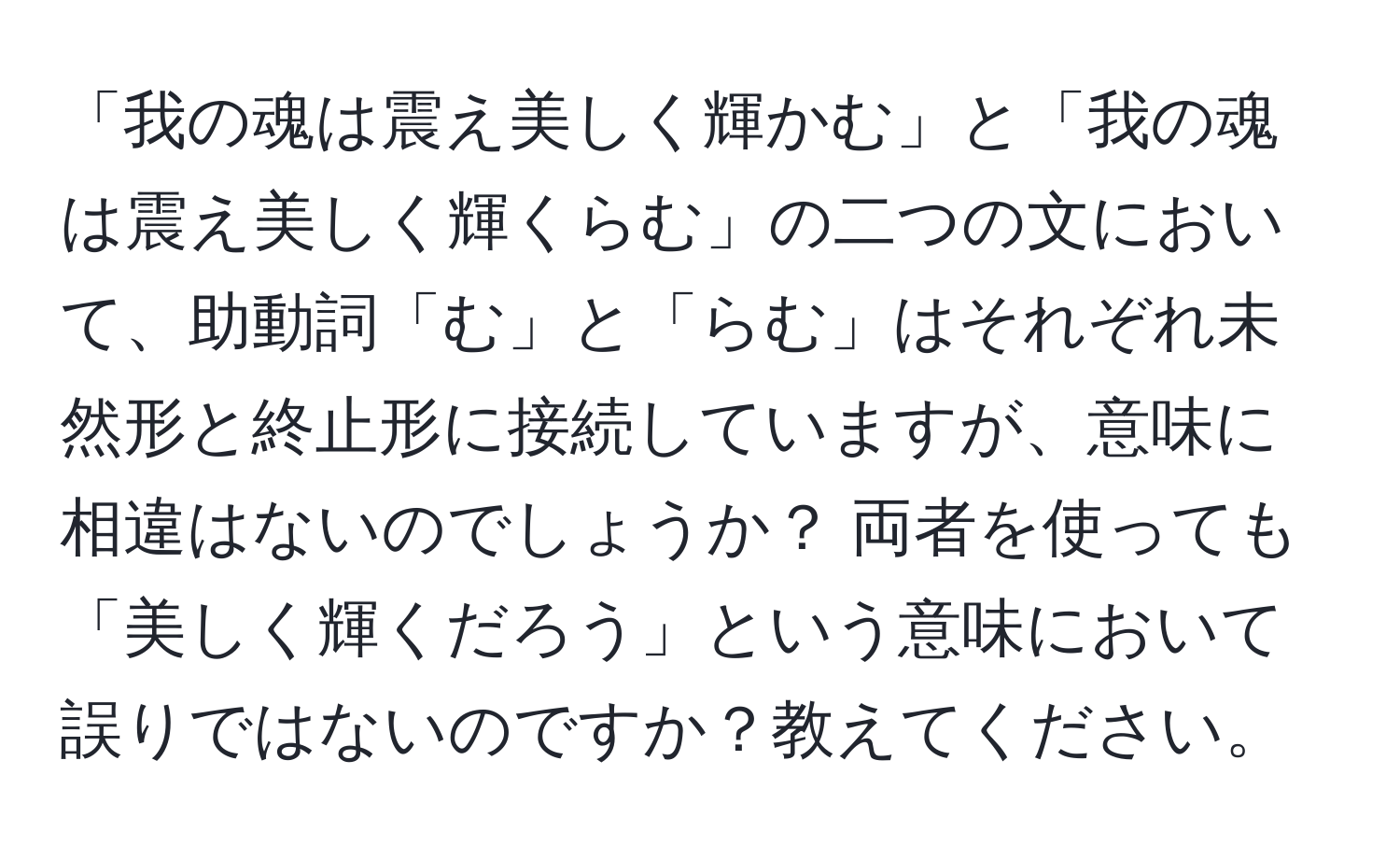 「我の魂は震え美しく輝かむ」と「我の魂は震え美しく輝くらむ」の二つの文において、助動詞「む」と「らむ」はそれぞれ未然形と終止形に接続していますが、意味に相違はないのでしょうか？ 両者を使っても「美しく輝くだろう」という意味において誤りではないのですか？教えてください。