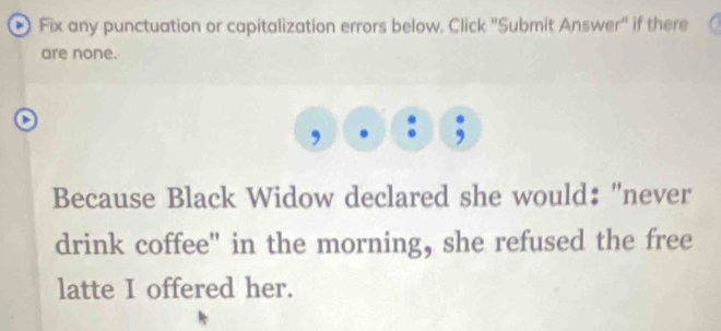 Fix any punctuation or capitalization errors below, Click "Submit Answer" if there 
are none. 
、 
, 
Because Black Widow declared she would: "never 
drink coffee" in the morning, she refused the free 
latte I offered her.